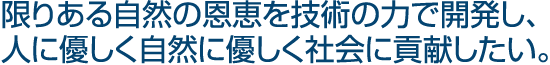 限りある自然の恩恵を技術の力で開発し、人に優しく自然に優しく社会に貢献したい。